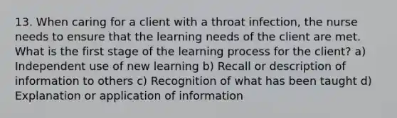 13. When caring for a client with a throat infection, the nurse needs to ensure that the learning needs of the client are met. What is the first stage of the learning process for the client? a) Independent use of new learning b) Recall or description of information to others c) Recognition of what has been taught d) Explanation or application of information