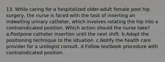 13. While caring for a hospitalized older-adult female post hip surgery, the nurse is faced with the task of inserting an indwelling urinary catheter, which involves rotating the hip into a contraindicated position. Which action should the nurse take? a.Postpone catheter insertion until the next shift. b.Adapt the positioning technique to the situation. c.Notify the health care provider for a urologist consult. d.Follow textbook procedure with contraindicated position.