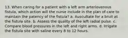 13. When caring for a patient with a left arm arteriovenous fistula, which action will the nurse include in the plan of care to maintain the patency of the fistula? a. Auscultate for a bruit at the fistula site. b. Assess the quality of the left radial pulse. c. Compare blood pressures in the left and right arms. d. Irrigate the fistula site with saline every 8 to 12 hours.