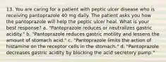 13. You are caring for a patient with peptic ulcer disease who is receiving pantoprazole 40 mg daily. The patient asks you how the pantoprazole will help the peptic ulcer heal. What is your best response? a. "Pantoprazole reduces or neutralizes gastric acidity." b. "Pantoprazole reduces gastric motility and lessens the amount of stomach acid." c. "Pantoprazole limits the action of histamine on the receptor cells in the stomach." d. "Pantoprazole decreases gastric acidity by blocking the acid secretory pump."