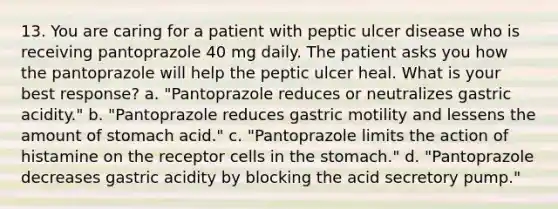 13. You are caring for a patient with peptic ulcer disease who is receiving pantoprazole 40 mg daily. The patient asks you how the pantoprazole will help the peptic ulcer heal. What is your best response? a. "Pantoprazole reduces or neutralizes gastric acidity." b. "Pantoprazole reduces gastric motility and lessens the amount of stomach acid." c. "Pantoprazole limits the action of histamine on the receptor cells in the stomach." d. "Pantoprazole decreases gastric acidity by blocking the acid secretory pump."