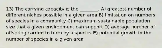 13) The carrying capacity is the ________. A) greatest number of different niches possible in a given area B) limitation on numbers of species in a community C) maximum sustainable population size that a given environment can support D) average number of offspring carried to term by a species E) potential growth in the number of species in a given area