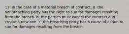 13. In the case of a material breach of contract, a. the nonbreaching party has the right to sue for damages resulting from the breach. b. the parties must cancel the contract and create a new one. c. the breaching party has a cause of action to sue for damages resulting from the breach.