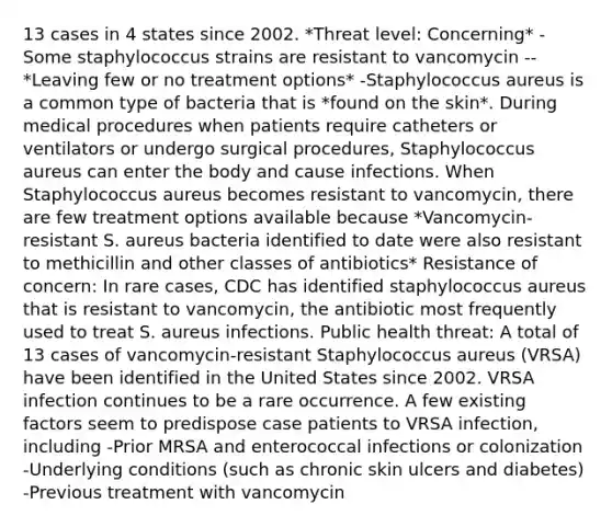 13 cases in 4 states since 2002. *Threat level: Concerning* -Some staphylococcus strains are resistant to vancomycin -- *Leaving few or no treatment options* -Staphylococcus aureus is a common type of bacteria that is *found on the skin*. During medical procedures when patients require catheters or ventilators or undergo surgical procedures, Staphylococcus aureus can enter the body and cause infections. When Staphylococcus aureus becomes resistant to vancomycin, there are few treatment options available because *Vancomycin-resistant S. aureus bacteria identified to date were also resistant to methicillin and other classes of antibiotics* Resistance of concern: In rare cases, CDC has identified staphylococcus aureus that is resistant to vancomycin, the antibiotic most frequently used to treat S. aureus infections. Public health threat: A total of 13 cases of vancomycin-resistant Staphylococcus aureus (VRSA) have been identified in the United States since 2002. VRSA infection continues to be a rare occurrence. A few existing factors seem to predispose case patients to VRSA infection, including -Prior MRSA and enterococcal infections or colonization -Underlying conditions (such as chronic skin ulcers and diabetes) -Previous treatment with vancomycin