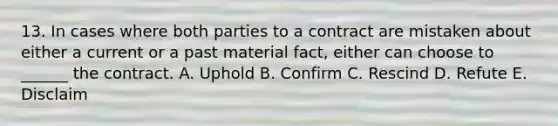 13. In cases where both parties to a contract are mistaken about either a current or a past material fact, either can choose to ______ the contract. A. Uphold B. Confirm C. Rescind D. Refute E. Disclaim