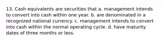 13. Cash equivalents are securities that a. management intends to convert into cash within one year. b. are denominated in a recognized national currency. c. management intends to convert into cash within the normal operating cycle. d. have maturity dates of three months or less.