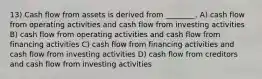 13) Cash flow from assets is derived from ________. A) cash flow from operating activities and cash flow from investing activities B) cash flow from operating activities and cash flow from financing activities C) cash flow from financing activities and cash flow from investing activities D) cash flow from creditors and cash flow from investing activities