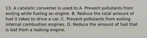 13. A catalytic converter is used to A. Prevent pollutants from exiting while fueling an engine. B. Reduce the total amount of fuel it takes to drive a car. C. Prevent pollutants from exiting internal combustion engines. D. Reduce the amount of fuel that is lost from a leaking engine.