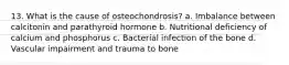 13. What is the cause of osteochondrosis? a. Imbalance between calcitonin and parathyroid hormone b. Nutritional deficiency of calcium and phosphorus c. Bacterial infection of the bone d. Vascular impairment and trauma to bone