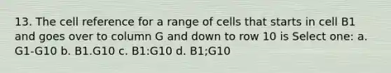 13. The cell reference for a range of cells that starts in cell B1 and goes over to column G and down to row 10 is Select one: a. G1-G10 b. B1.G10 c. B1:G10 d. B1;G10