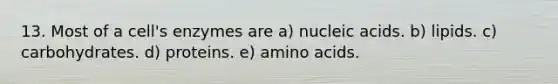 13. Most of a cell's enzymes are a) nucleic acids. b) lipids. c) carbohydrates. d) proteins. e) amino acids.