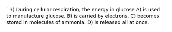 13) During <a href='https://www.questionai.com/knowledge/k1IqNYBAJw-cellular-respiration' class='anchor-knowledge'>cellular respiration</a>, the energy in glucose A) is used to manufacture glucose. B) is carried by electrons. C) becomes stored in molecules of ammonia. D) is released all at once.