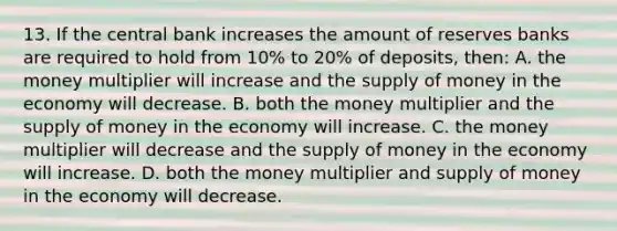 13. If the central bank increases the amount of reserves banks are required to hold from 10% to 20% of deposits, then: A. the money multiplier will increase and the supply of money in the economy will decrease. B. both the money multiplier and the supply of money in the economy will increase. C. the money multiplier will decrease and the supply of money in the economy will increase. D. both the money multiplier and supply of money in the economy will decrease.