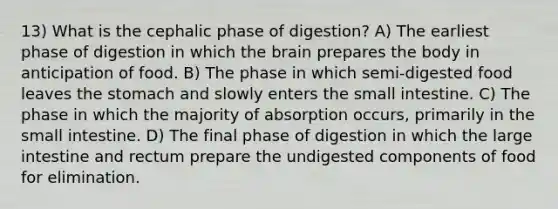 13) What is the cephalic phase of digestion? A) The earliest phase of digestion in which <a href='https://www.questionai.com/knowledge/kLMtJeqKp6-the-brain' class='anchor-knowledge'>the brain</a> prepares the body in anticipation of food. B) The phase in which semi-digested food leaves <a href='https://www.questionai.com/knowledge/kLccSGjkt8-the-stomach' class='anchor-knowledge'>the stomach</a> and slowly enters <a href='https://www.questionai.com/knowledge/kt623fh5xn-the-small-intestine' class='anchor-knowledge'>the small intestine</a>. C) The phase in which the majority of absorption occurs, primarily in the small intestine. D) The final phase of digestion in which the large intestine and rectum prepare the undigested components of food for elimination.