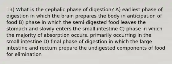 13) What is the cephalic phase of digestion? A) earliest phase of digestion in which the brain prepares the body in anticipation of food B) phase in which the semi-digested food leaves the stomach and slowly enters the small intestine C) phase in which the majority of absorption occurs, primarily occurring in the small intestine D) final phase of digestion in which the large intestine and rectum prepare the undigested components of food for elimination