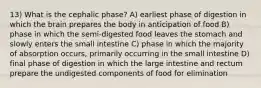 13) What is the cephalic phase? A) earliest phase of digestion in which the brain prepares the body in anticipation of food B) phase in which the semi-digested food leaves the stomach and slowly enters the small intestine C) phase in which the majority of absorption occurs, primarily occurring in the small intestine D) final phase of digestion in which the large intestine and rectum prepare the undigested components of food for elimination