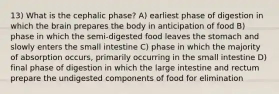 13) What is the cephalic phase? A) earliest phase of digestion in which the brain prepares the body in anticipation of food B) phase in which the semi-digested food leaves the stomach and slowly enters the small intestine C) phase in which the majority of absorption occurs, primarily occurring in the small intestine D) final phase of digestion in which the large intestine and rectum prepare the undigested components of food for elimination