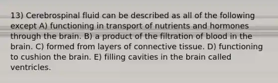 13) Cerebrospinal fluid can be described as all of the following except A) functioning in transport of nutrients and hormones through the brain. B) a product of the filtration of blood in the brain. C) formed from layers of connective tissue. D) functioning to cushion the brain. E) filling cavities in the brain called ventricles.