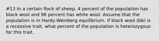 #13 In a certain flock of sheep, 4 percent of the population has black wool and 96 percent has white wool. Assume that the population is in Hardy-Weinberg equilibrium. If black wool (bb) is a recessive trait, what percent of the population is heterozygous for this trait.