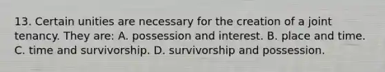 13. Certain unities are necessary for the creation of a joint tenancy. They are: A. possession and interest. B. place and time. C. time and survivorship. D. survivorship and possession.