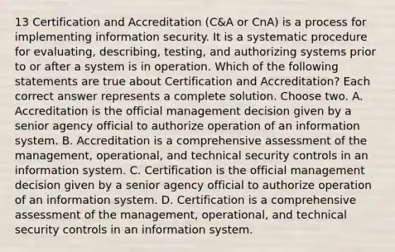 13 Certification and Accreditation (C&A or CnA) is a process for implementing information security. It is a systematic procedure for evaluating, describing, testing, and authorizing systems prior to or after a system is in operation. Which of the following statements are true about Certification and Accreditation? Each correct answer represents a complete solution. Choose two. A. Accreditation is the official management decision given by a senior agency official to authorize operation of an information system. B. Accreditation is a comprehensive assessment of the management, operational, and technical security controls in an information system. C. Certification is the official management decision given by a senior agency official to authorize operation of an information system. D. Certification is a comprehensive assessment of the management, operational, and technical security controls in an information system.