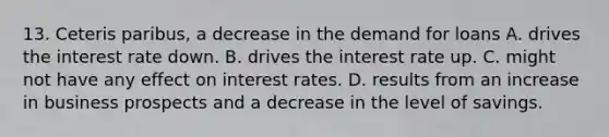 13. Ceteris paribus, a decrease in the demand for loans A. drives the interest rate down. B. drives the interest rate up. C. might not have any effect on interest rates. D. results from an increase in business prospects and a decrease in the level of savings.