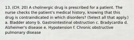 13. (CH. 20) A cholinergic drug is prescribed for a patient. The nurse checks the patient's medical history, knowing that this drug is contraindicated in which disorders? (Select all that apply.) a. Bladder atony b. Gastrointestinal obstruction c. Bradycardia d. Alzheimer's disease e. Hypotension f. Chronic obstructive pulmonary disease