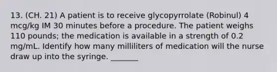 13. (CH. 21) A patient is to receive glycopyrrolate (Robinul) 4 mcg/kg IM 30 minutes before a procedure. The patient weighs 110 pounds; the medication is available in a strength of 0.2 mg/mL. Identify how many milliliters of medication will the nurse draw up into the syringe. _______