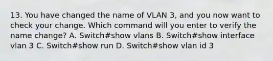 13. You have changed the name of VLAN 3, and you now want to check your change. Which command will you enter to verify the name change? A. Switch#show vlans B. Switch#show interface vlan 3 C. Switch#show run D. Switch#show vlan id 3