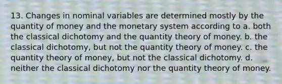 13. Changes in nominal variables are determined mostly by the quantity of money and the monetary system according to a. both the classical dichotomy and the quantity theory of money. b. the classical dichotomy, but not the quantity theory of money. c. the quantity theory of money, but not the classical dichotomy. d. neither the classical dichotomy nor the quantity theory of money.