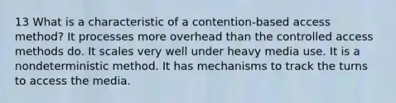 13 What is a characteristic of a contention-based access method? It processes more overhead than the controlled access methods do. It scales very well under heavy media use. It is a nondeterministic method. It has mechanisms to track the turns to access the media.