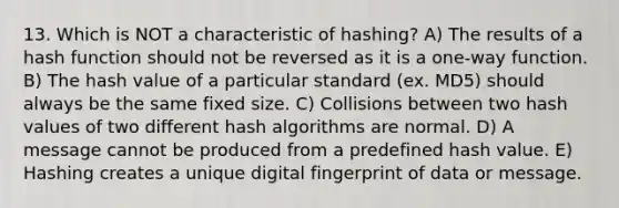 13. Which is NOT a characteristic of hashing? A) The results of a hash function should not be reversed as it is a one-way function. B) The hash value of a particular standard (ex. MD5) should always be the same fixed size. C) Collisions between two hash values of two different hash algorithms are normal. D) A message cannot be produced from a predefined hash value. E) Hashing creates a unique digital fingerprint of data or message.