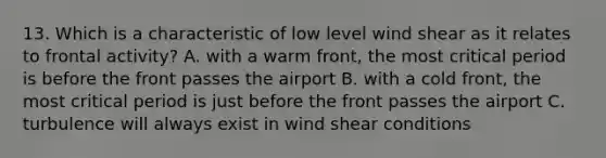 13. Which is a characteristic of low level wind shear as it relates to frontal activity? A. with a warm front, the most critical period is before the front passes the airport B. with a cold front, the most critical period is just before the front passes the airport C. turbulence will always exist in wind shear conditions