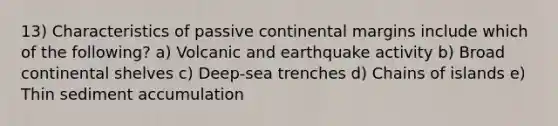 13) Characteristics of passive continental margins include which of the following? a) Volcanic and earthquake activity b) Broad continental shelves c) Deep-sea trenches d) Chains of islands e) Thin sediment accumulation