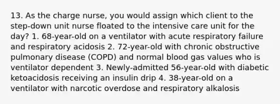 13. As the charge nurse, you would assign which client to the step-down unit nurse floated to the intensive care unit for the day? 1. 68-year-old on a ventilator with acute respiratory failure and respiratory acidosis 2. 72-year-old with chronic obstructive pulmonary disease (COPD) and normal blood gas values who is ventilator dependent 3. Newly-admitted 56-year-old with diabetic ketoacidosis receiving an insulin drip 4. 38-year-old on a ventilator with narcotic overdose and respiratory alkalosis