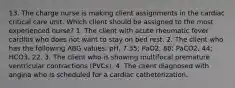 13. The charge nurse is making client assignments in the cardiac critical care unit. Which client should be assigned to the most experienced nurse? 1. The client with acute rheumatic fever carditis who does not want to stay on bed rest. 2. The client who has the following ABG values: pH, 7.35; PaO2, 88; PaCO2, 44; HCO3, 22. 3. The client who is showing multifocal premature ventricular contractions (PVCs). 4. The client diagnosed with angina who is scheduled for a cardiac catheterization.