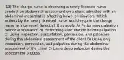 '13) The charge nurse is observing a newly licensed nurse conduct an abdominal assessment on a client admitted with an abdominal mass that is affecting bowel elimination. Which actions by the newly licensed nurse would require the charge nurse to intervene? Select all that apply. A) Performing palpation before auscultation B) Performing auscultation before palpation C) Using inspection, auscultation, percussion, and palpation during the abdominal assessment of the client D) Using only inspection, percussion, and palpation during the abdominal assessment of the client E) Using deep palpation during the assessment process