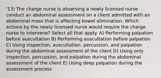 '13) The charge nurse is observing a newly licensed nurse conduct an abdominal assessment on a client admitted with an abdominal mass that is affecting bowel elimination. Which actions by the newly licensed nurse would require the charge nurse to intervene? Select all that apply. A) Performing palpation before auscultation B) Performing auscultation before palpation C) Using inspection, auscultation, percussion, and palpation during the abdominal assessment of the client D) Using only inspection, percussion, and palpation during the abdominal assessment of the client E) Using deep palpation during the assessment process