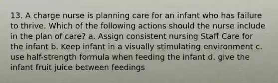 13. A charge nurse is planning care for an infant who has failure to thrive. Which of the following actions should the nurse include in the plan of care? a. Assign consistent nursing Staff Care for the infant b. Keep infant in a visually stimulating environment c. use half-strength formula when feeding the infant d. give the infant fruit juice between feedings