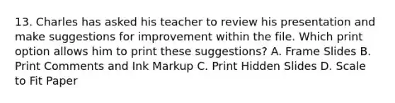 13. Charles has asked his teacher to review his presentation and make suggestions for improvement within the file. Which print option allows him to print these suggestions? A. Frame Slides B. Print Comments and Ink Markup C. Print Hidden Slides D. Scale to Fit Paper