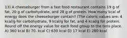 13) A cheeseburger from a fast food restaurant contains 19 g of fat, 20 g of carbohydrate, and 28 g of protein. How many kcal of energy does the cheeseburger contain? (The caloric values are: 4 kcal/g for carbohydrate, 9 kcal/g for fat, and 4 kcal/g for protein. Round off the energy value for each food group to the tens place. A) 360 kcal B) 70. kcal C) 630 kcal D) 17 kcal E) 280 kcal