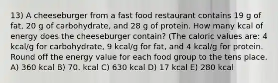 13) A cheeseburger from a fast food restaurant contains 19 g of fat, 20 g of carbohydrate, and 28 g of protein. How many kcal of energy does the cheeseburger contain? (The caloric values are: 4 kcal/g for carbohydrate, 9 kcal/g for fat, and 4 kcal/g for protein. Round off the energy value for each food group to the tens place. A) 360 kcal B) 70. kcal C) 630 kcal D) 17 kcal E) 280 kcal