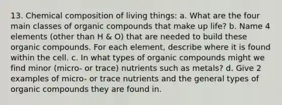 13. Chemical composition of living things: a. What are the four main classes of organic compounds that make up life? b. Name 4 elements (other than H & O) that are needed to build these organic compounds. For each element, describe where it is found within the cell. c. In what types of organic compounds might we find minor (micro- or trace) nutrients such as metals? d. Give 2 examples of micro- or trace nutrients and the general types of organic compounds they are found in.