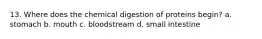 13. Where does the chemical digestion of proteins begin? a. stomach b. mouth c. bloodstream d. small intestine