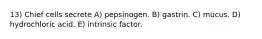 13) Chief cells secrete A) pepsinogen. B) gastrin. C) mucus. D) hydrochloric acid. E) intrinsic factor.