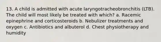 13. A child is admitted with acute laryngotracheobronchitis (LTB). The child will most likely be treated with which? a. Racemic epinephrine and corticosteroids b. Nebulizer treatments and oxygen c. Antibiotics and albuterol d. Chest physiotherapy and humidity