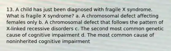 13. A child has just been diagnosed with fragile X syndrome. What is fragile X syndrome? a. A chromosomal defect affecting females only b. A chromosomal defect that follows the pattern of X-linked recessive disorders c. The second most common genetic cause of cognitive impairment d. The most common cause of noninherited cognitive impairment