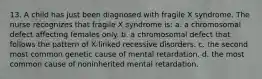 13. A child has just been diagnosed with fragile X syndrome. The nurse recognizes that fragile X syndrome is: a. a chromosomal defect affecting females only. b. a chromosomal defect that follows the pattern of X-linked recessive disorders. c. the second most common genetic cause of mental retardation. d. the most common cause of noninherited mental retardation.