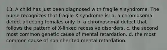 13. A child has just been diagnosed with fragile X syndrome. The nurse recognizes that fragile X syndrome is: a. a chromosomal defect affecting females only. b. a chromosomal defect that follows the pattern of X-linked recessive disorders. c. the second most common genetic cause of mental retardation. d. the most common cause of noninherited mental retardation.