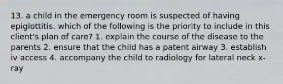 13. a child in the emergency room is suspected of having epiglottitis. which of the following is the priority to include in this client's plan of care? 1. explain the course of the disease to the parents 2. ensure that the child has a patent airway 3. establish iv access 4. accompany the child to radiology for lateral neck x-ray